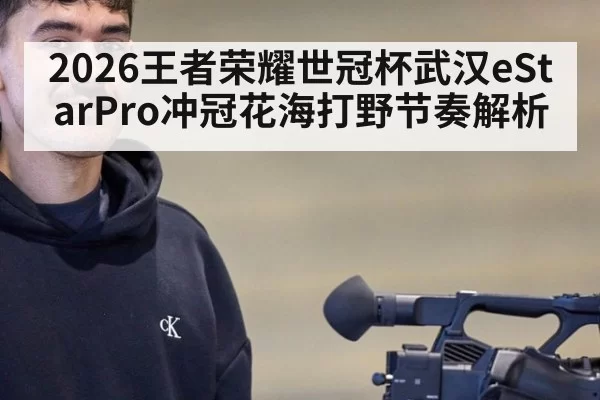 2026王者荣耀世冠杯武汉eStarPro冲冠花海打野节奏解析